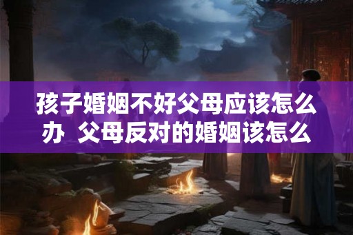 孩子婚姻不好父母应该怎么办 父母反对的婚姻该怎么处理 孩子婚姻不好父母应该怎么办 父母反对的婚姻该怎么处理