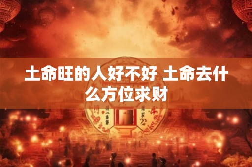 土命旺的人好不好 土命去什么方位求财 土命旺的人好不好 土命去什么方位求财