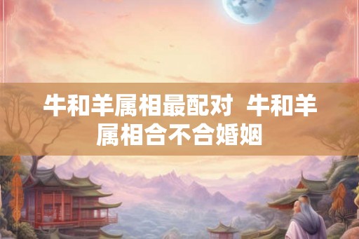 牛和羊属相最配对  牛和羊属相合不合婚姻