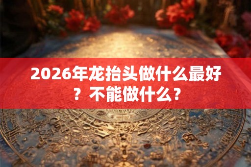 2026年龙抬头做什么最好？不能做什么？