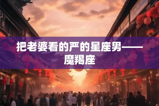 把老婆看的严的星座男——魔羯座 把老婆看的严的星座男——魔羯座