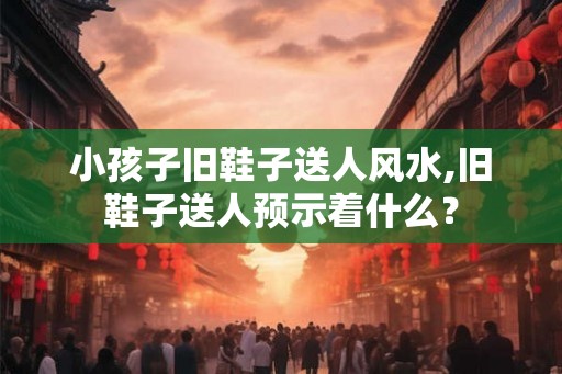 小孩子旧鞋子送人风水,旧鞋子送人预示着什么？