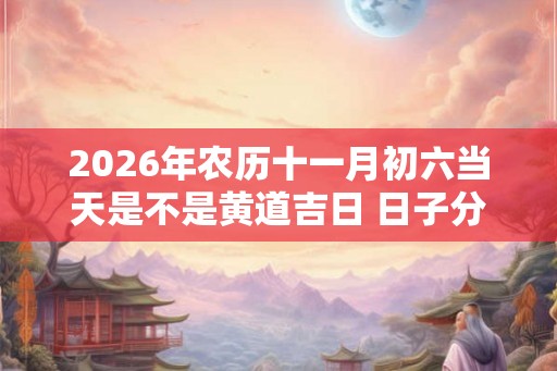 2026年农历十一月初六当天是不是黄道吉日 日子分析