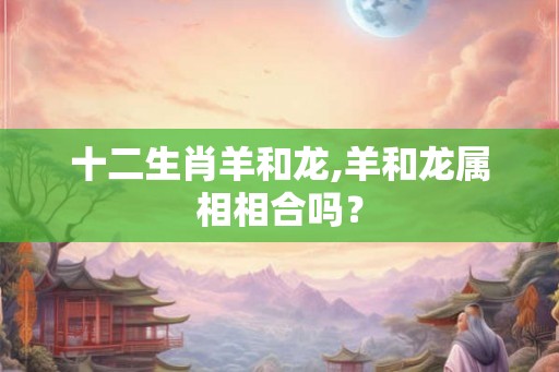 十二生肖羊和龙,羊和龙属相相合吗？