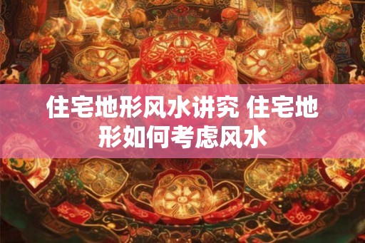 住宅地形风水讲究 住宅地形如何考虑风水