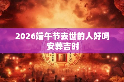 2026端午节去世的人好吗 安葬吉时 2026端午节去世的人好吗 安葬吉时