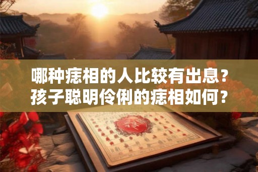 哪种痣相的人比较有出息?孩子聪明伶俐的痣相如何? 哪种痣相的人比较有出息?孩子聪明伶俐的痣相如何?