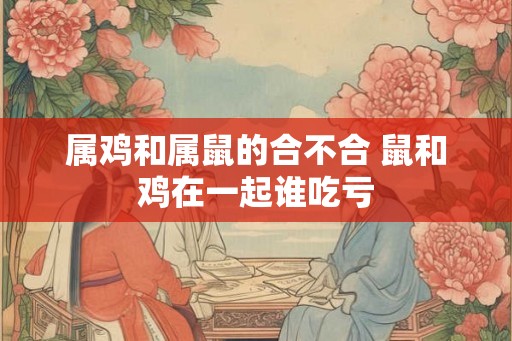 属鸡和属鼠的合不合 鼠和鸡在一起谁吃亏