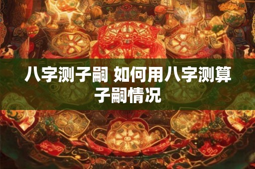 八字测子嗣 如何用八字测算子嗣情况