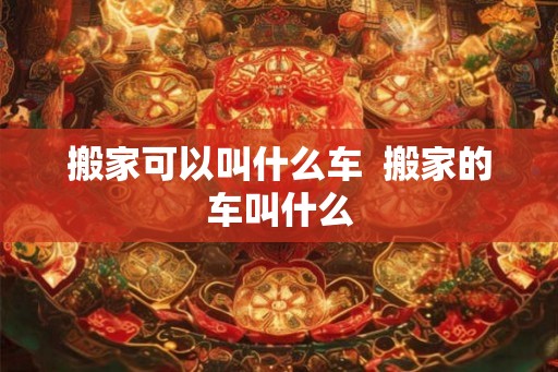 搬家可以叫什么车 搬家的车叫什么 搬家可以叫什么车 搬家的车叫什么