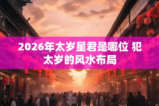 2026年太岁星君是哪位 犯太岁的风水布局