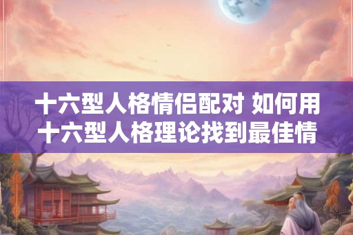 十六型人格情侣配对 如何用十六型人格理论找到最佳情侣
