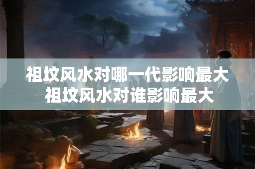 祖坟风水对哪一代影响最大 祖坟风水对谁影响最大
