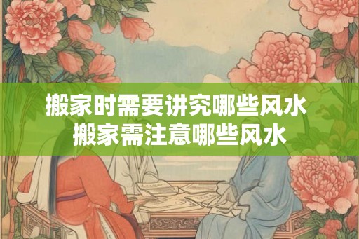搬家时需要讲究哪些风水 搬家需注意哪些风水