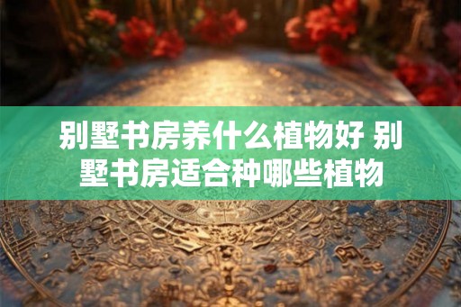 别墅书房养什么植物好 别墅书房适合种哪些植物