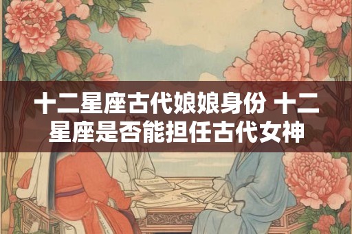 十二星座古代娘娘身份 十二星座是否能担任古代女神
