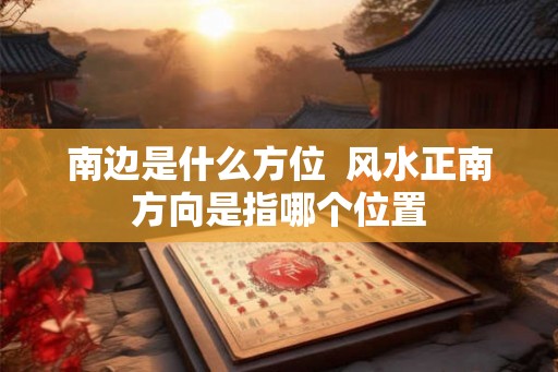 南边是什么方位  风水正南方向是指哪个位置