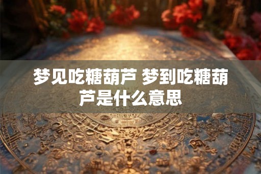 梦见吃糖葫芦 梦到吃糖葫芦是什么意思 梦见吃糖葫芦 梦到吃糖葫芦是什么意思