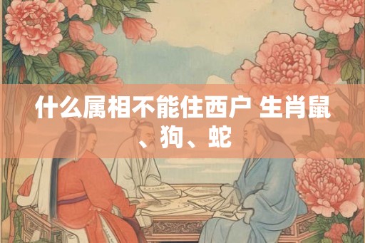 什么属相不能住西户 生肖鼠、狗、蛇
