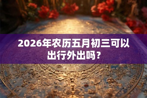 2026年农历五月初三可以出行外出吗? 2026年农历五月初三可以出行外出吗?
