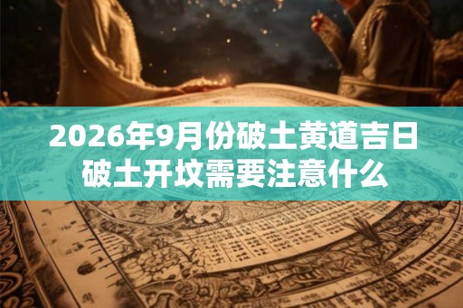 2026年9月份破土黄道吉日 破土开坟需要注意什么