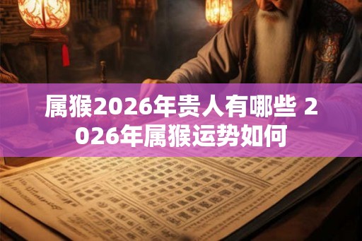 属猴2026年贵人有哪些 2026年属猴运势如何 属猴2026年贵人有哪些 2026年属猴运势如何