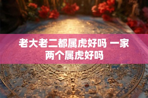 老大老二都属虎好吗 一家两个属虎好吗 老大老二都属虎好吗 一家两个属虎好吗