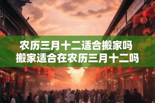 农历三月十二适合搬家吗 搬家适合在农历三月十二吗