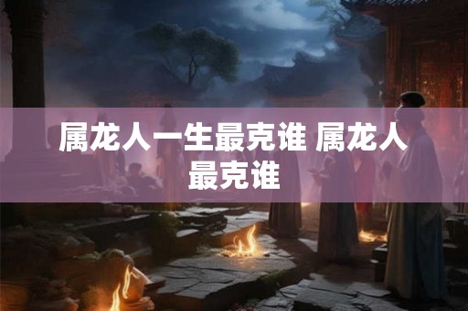 属龙人一生最克谁 属龙人最克谁 属龙人一生最克谁 属龙人最克谁