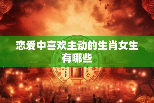 恋爱中喜欢主动的生肖女生有哪些