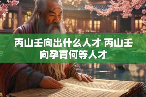 丙山壬向出什么人才 丙山壬向孕育何等人才 丙山壬向出什么人才 丙山壬向孕育何等人才