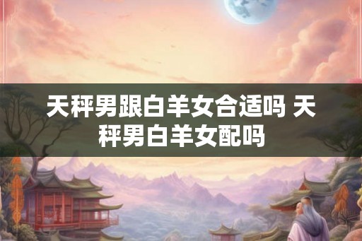 天秤男跟白羊女合适吗 天秤男白羊女配吗 天秤男跟白羊女合适吗 天秤男白羊女配吗