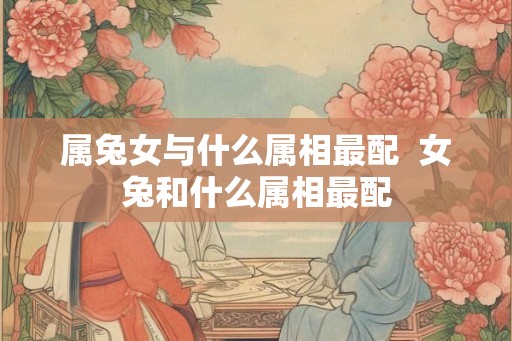 属兔女与什么属相最配  女兔和什么属相最配