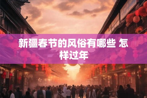 新疆春节的风俗有哪些 怎样过年 新疆春节的风俗有哪些 怎样过年