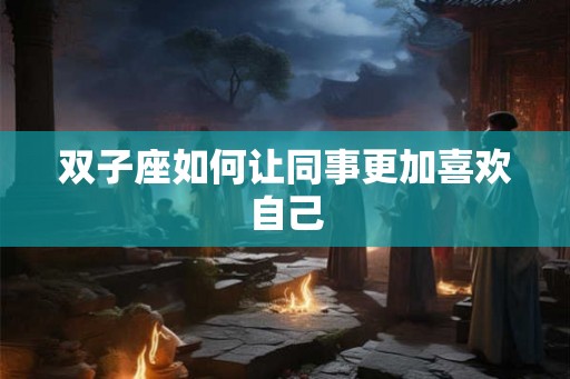 双子座如何让同事更加喜欢自己 双子座如何让同事更加喜欢自己