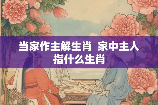 当家作主解生肖  家中主人指什么生肖
