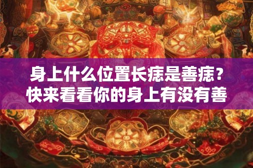 身上什么位置长痣是善痣？快来看看你的身上有没有善痣。