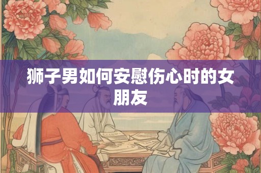 狮子男如何安慰伤心时的女朋友