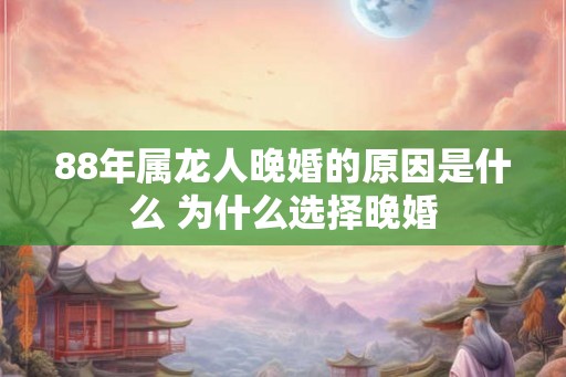 88年属龙人晚婚的原因是什么 为什么选择晚婚 88年属龙人晚婚的原因是什么 为什么选择晚婚