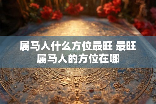 属马人什么方位最旺 最旺属马人的方位在哪 属马人什么方位最旺 最旺属马人的方位在哪