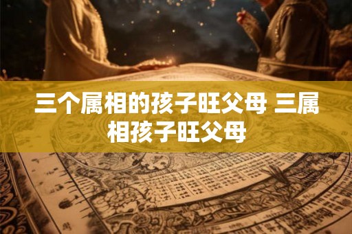 三个属相的孩子旺父母 三属相孩子旺父母