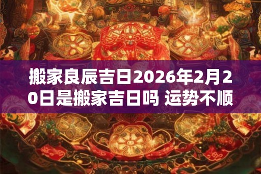 搬家良辰吉日2026年2月20日是搬家吉日吗 运势不顺时运不佳