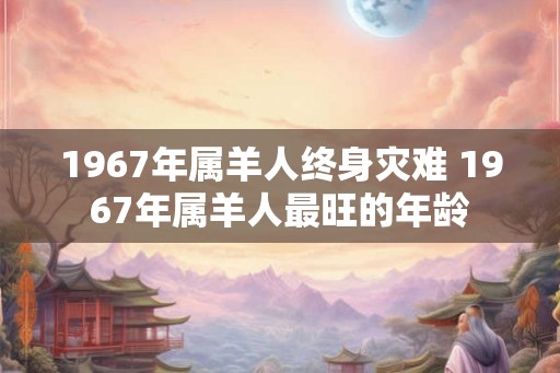 1967年属羊人终身灾难 1967年属羊人最旺的年龄