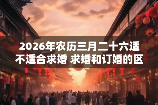 2026年农历三月二十六适不适合求婚 求婚和订婚的区别 2026年农历三月二十六适不适合求婚 求婚和订婚的区别