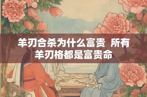 羊刃合杀为什么富贵 所有羊刃格都是富贵命 羊刃合杀为什么富贵 所有羊刃格都是富贵命