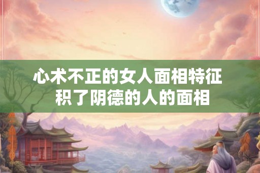 心术不正的女人面相特征 积了阴德的人的面相 心术不正的女人面相特征 积了阴德的人的面相