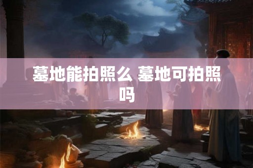 墓地能拍照么 墓地可拍照吗