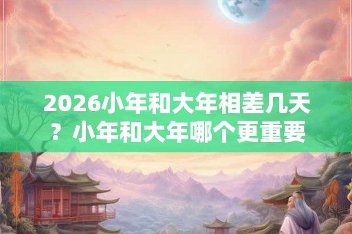 2026小年和大年相差几天？小年和大年哪个更重要