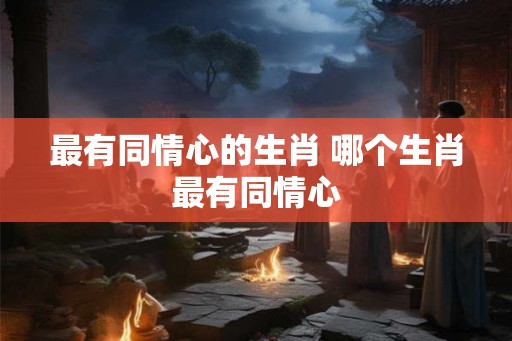 最有同情心的生肖 哪个生肖最有同情心