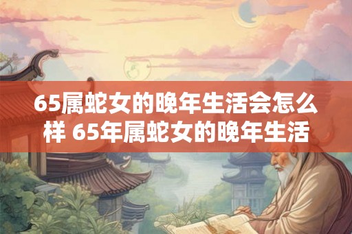 65属蛇女的晚年生活会怎么样 65年属蛇女的晚年生活幸福吗 65属蛇女的晚年生活会怎么样 65年属蛇女的晚年生活幸福吗
